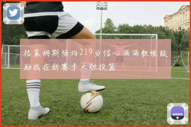 格莱姆斯场均219分信心满满教练鼓励我在新赛季大胆投篮