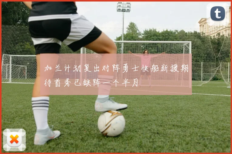 加兰计划复出对阵勇士快船新援期待首秀已缺阵一个半月