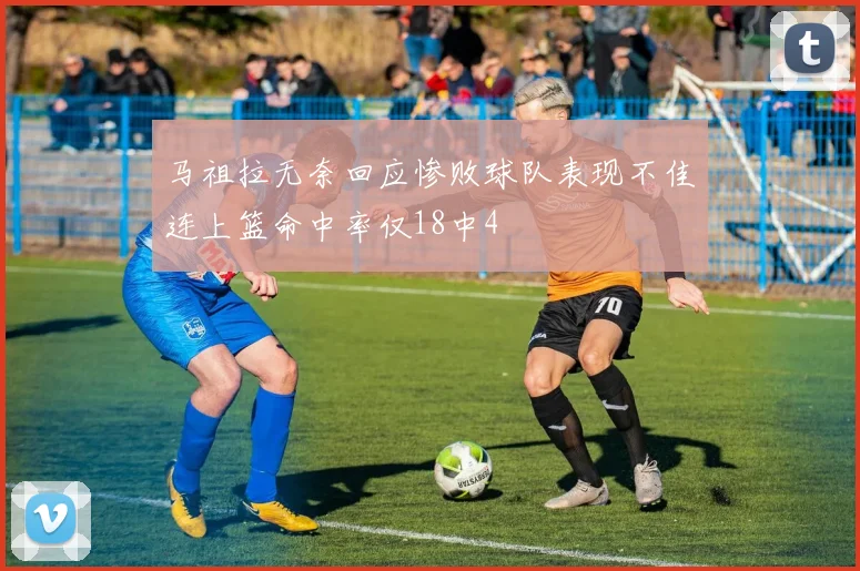马祖拉无奈回应惨败球队表现不佳连上篮命中率仅18中4