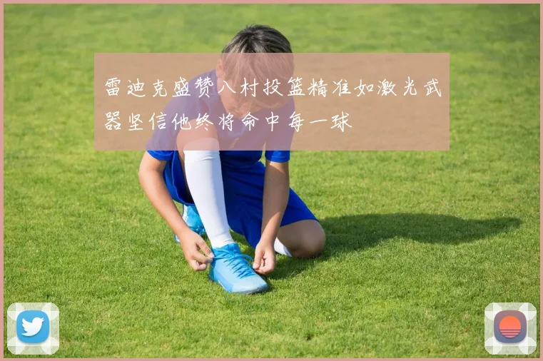 雷迪克盛赞八村投篮精准如激光武器坚信他终将命中每一球