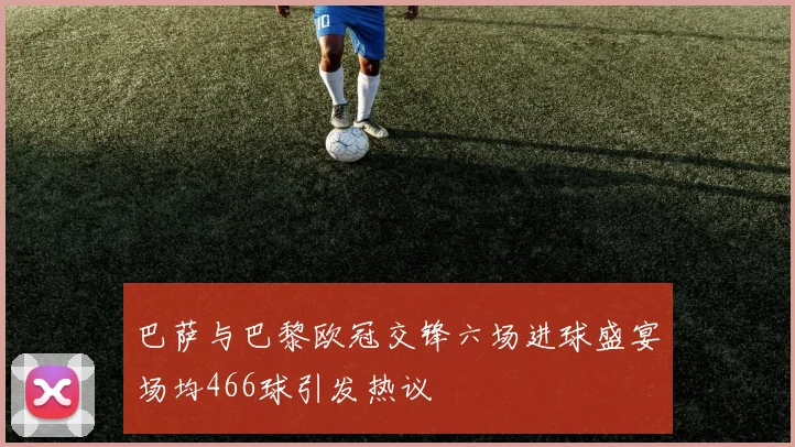 巴萨与巴黎欧冠交锋六场进球盛宴场均466球引发热议