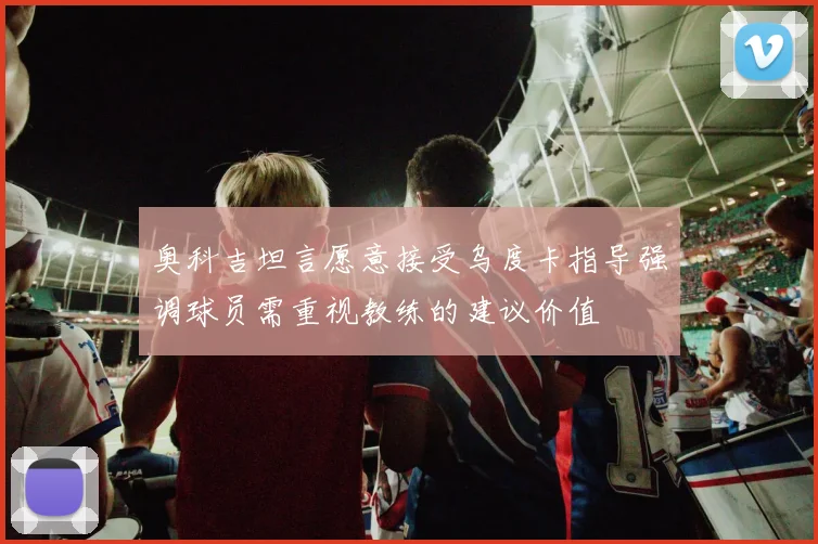 奥科吉坦言愿意接受乌度卡指导强调球员需重视教练的建议价值