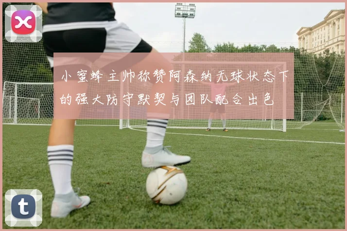 小蜜蜂主帅称赞阿森纳无球状态下的强大防守默契与团队配合出色