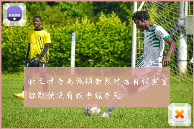 杜兰特与老佩顿激烈对话自信宣言称即便没有我也能夺冠