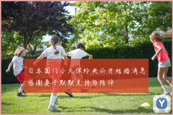 日本国门小久保玲央公开结婚消息感谢妻子默默支持与陪伴