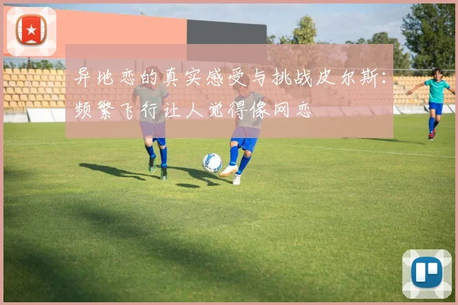 异地恋的真实感受与挑战皮尔斯：频繁飞行让人觉得像网恋