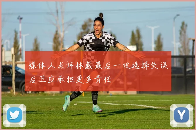 媒体人点评林葳最后一攻选择失误后卫应承担更多责任
