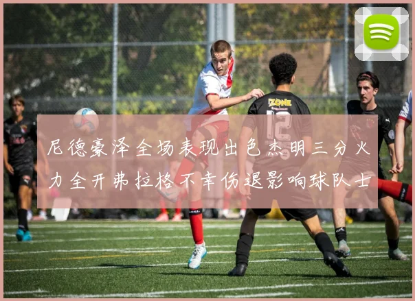 尼德豪泽全场表现出色杰明三分火力全开弗拉格不幸伤退影响球队士气