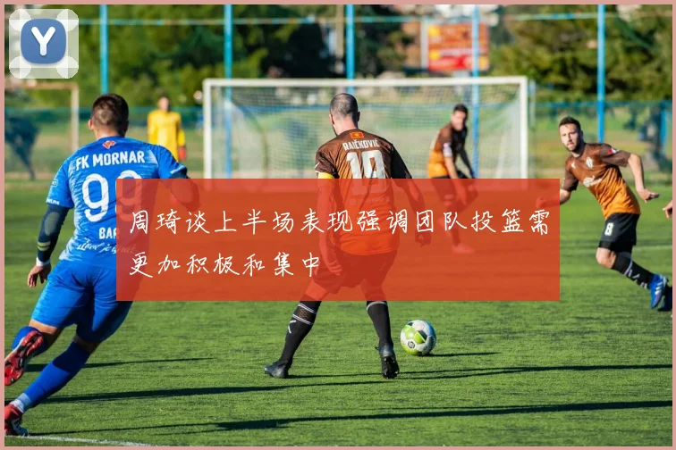 周琦谈上半场表现强调团队投篮需更加积极和集中