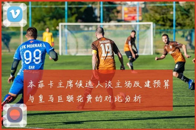 本菲卡主席候选人谈主场改建预算与皇马巨额花费的对比分析