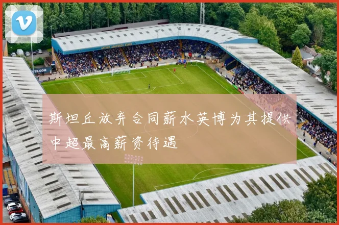 斯坦丘放弃合同薪水英博为其提供中超最高薪资待遇