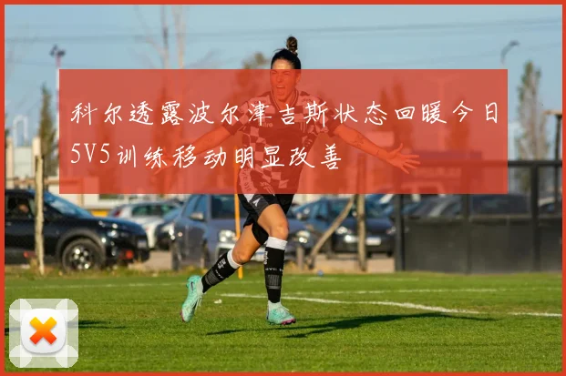 科尔透露波尔津吉斯状态回暖今日5V5训练移动明显改善