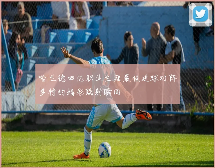 哈兰德回忆职业生涯最佳进球对阵多特的精彩踹射瞬间