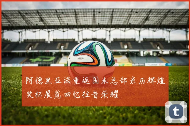 阿德里亚诺重返国米总部亲历辉煌奖杯展览回忆往昔荣耀