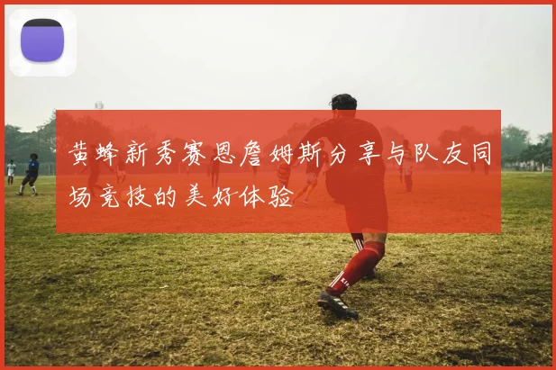 黄蜂新秀赛恩詹姆斯分享与队友同场竞技的美好体验