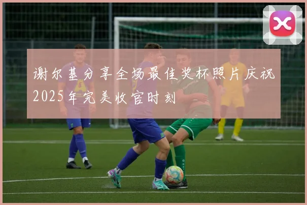 谢尔基分享全场最佳奖杯照片庆祝2025年完美收官时刻