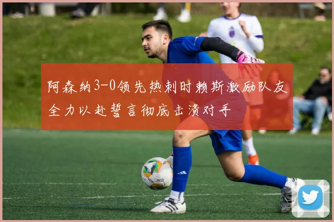 阿森纳3-0领先热刺时赖斯激励队友全力以赴誓言彻底击溃对手