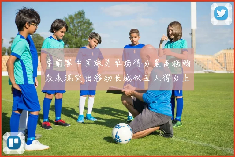 季前赛中国球员单场得分最高杨瀚森表现突出移动长城仅五人得分上双