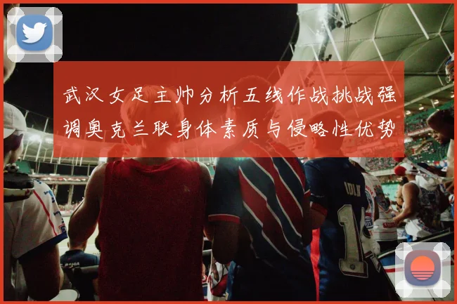 武汉女足主帅分析五线作战挑战强调奥克兰联身体素质与侵略性优势