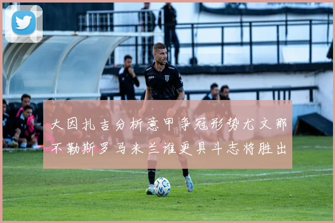 大因扎吉分析意甲争冠形势尤文那不勒斯罗马米兰谁更具斗志将胜出