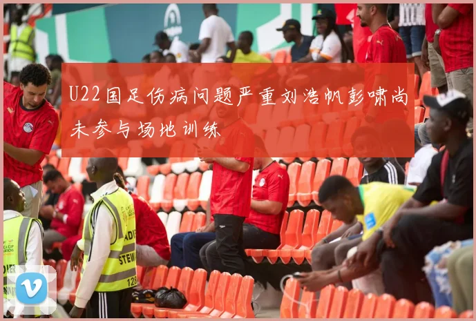 U22国足伤病问题严重刘浩帆彭啸尚未参与场地训练