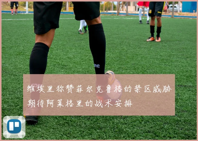 维埃里称赞菲尔克鲁格的禁区威胁期待阿莱格里的战术安排