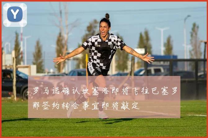 罗马诺确认坎塞洛即将飞往巴塞罗那签约转会事宜即将敲定