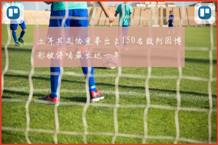 土耳其足协重拳出击150名裁判因博彩被停哨最长达一年