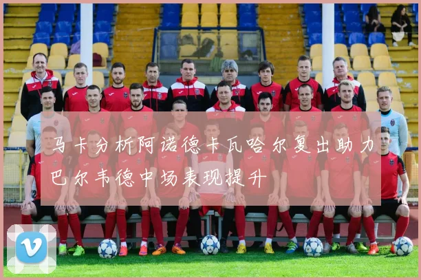 马卡分析阿诺德卡瓦哈尔复出助力巴尔韦德中场表现提升
