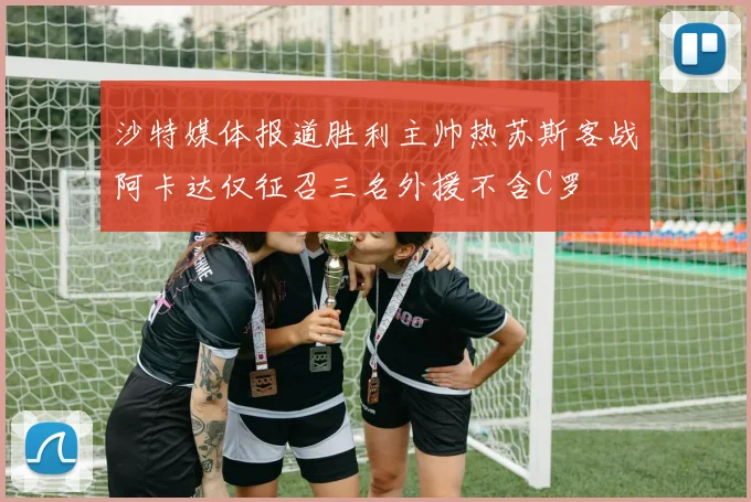 沙特媒体报道胜利主帅热苏斯客战阿卡达仅征召三名外援不含C罗