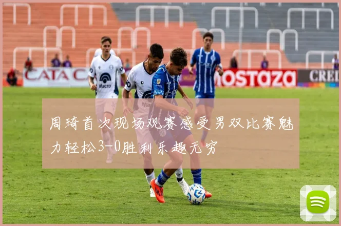 周琦首次现场观赛感受男双比赛魅力轻松3-0胜利乐趣无穷