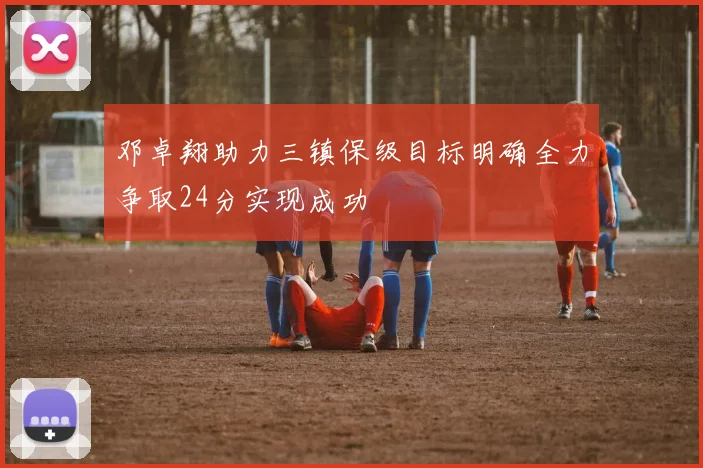邓卓翔助力三镇保级目标明确全力争取24分实现成功