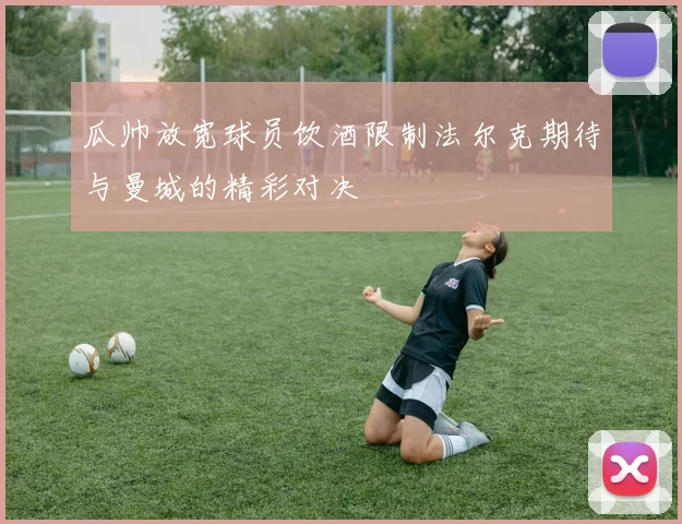 瓜帅放宽球员饮酒限制法尔克期待与曼城的精彩对决