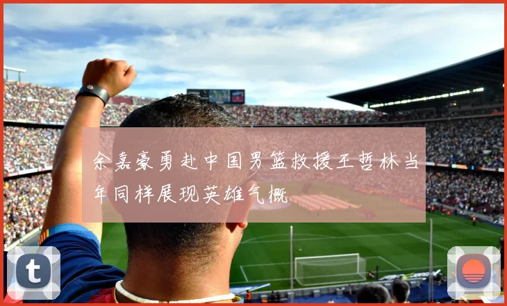 余嘉豪勇赴中国男篮救援王哲林当年同样展现英雄气概
