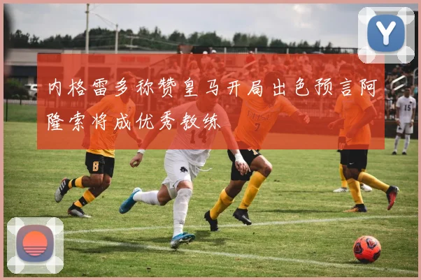 内格雷多称赞皇马开局出色预言阿隆索将成优秀教练