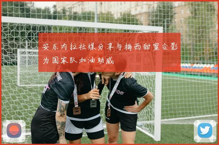 安东内拉社媒分享与梅西甜蜜合影为国家队加油助威