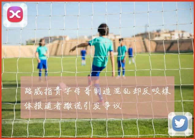路威指责字母哥制造混乱却反咬媒体报道者撒谎引发争议