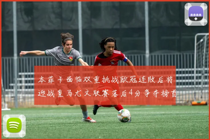 本菲卡面临双重挑战欧冠连败后将迎战皇马尤文联赛落后4分争夺榜首
