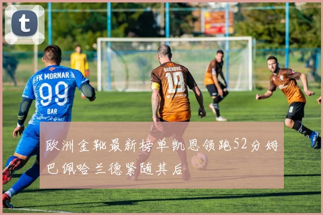 欧洲金靴最新榜单凯恩领跑52分姆巴佩哈兰德紧随其后