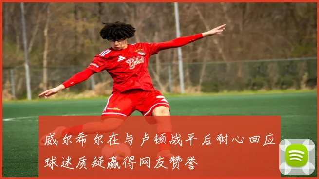 威尔希尔在与卢顿战平后耐心回应球迷质疑赢得网友赞誉