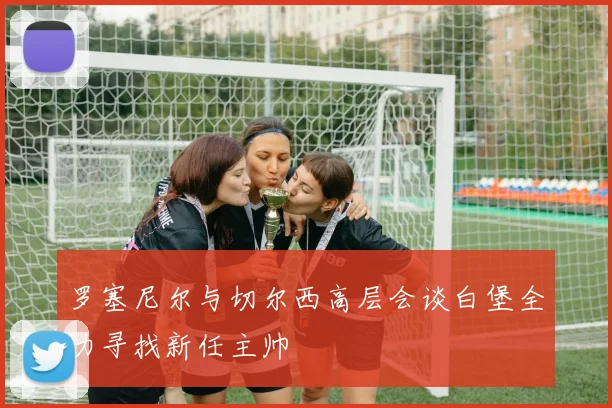 罗塞尼尔与切尔西高层会谈白堡全力寻找新任主帅